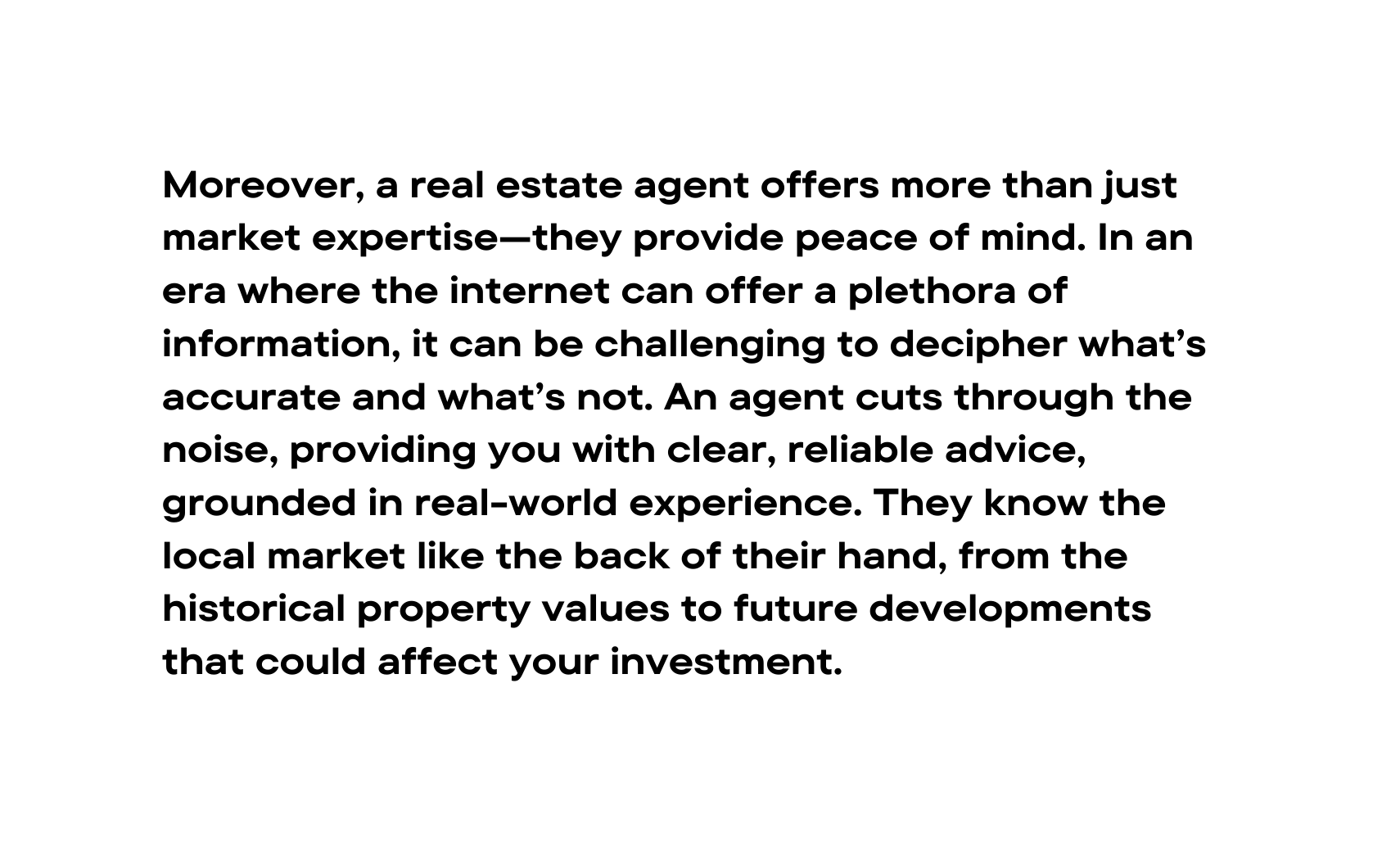 Moreover a real estate agent offers more than just market expertise they provide peace of mind In an era where the internet can offer a plethora of information it can be challenging to decipher what s accurate and what s not An agent cuts through the noise providing you with clear reliable advice grounded in real world experience They know the local market like the back of their hand from the historical property values to future developments that could affect your investment