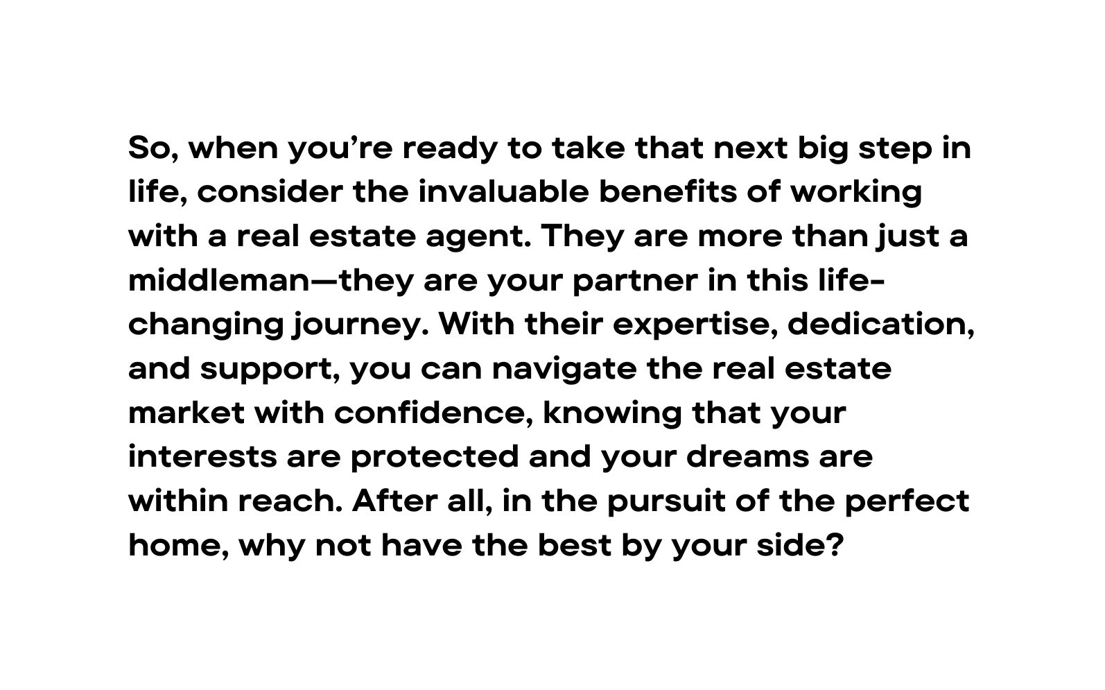 So when you re ready to take that next big step in life consider the invaluable benefits of working with a real estate agent They are more than just a middleman they are your partner in this life changing journey With their expertise dedication and support you can navigate the real estate market with confidence knowing that your interests are protected and your dreams are within reach After all in the pursuit of the perfect home why not have the best by your side