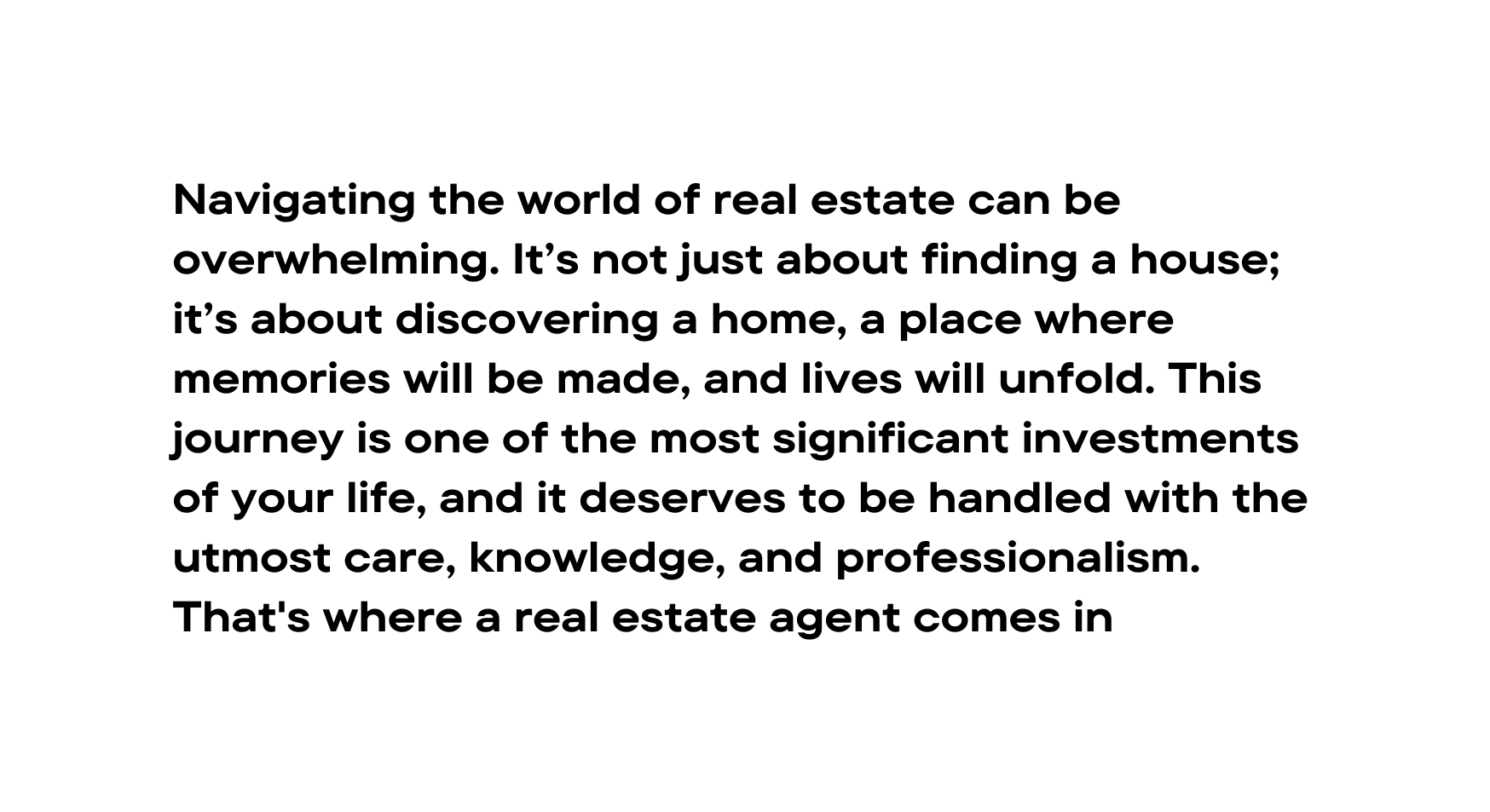 Navigating the world of real estate can be overwhelming It s not just about finding a house it s about discovering a home a place where memories will be made and lives will unfold This journey is one of the most significant investments of your life and it deserves to be handled with the utmost care knowledge and professionalism That s where a real estate agent comes in